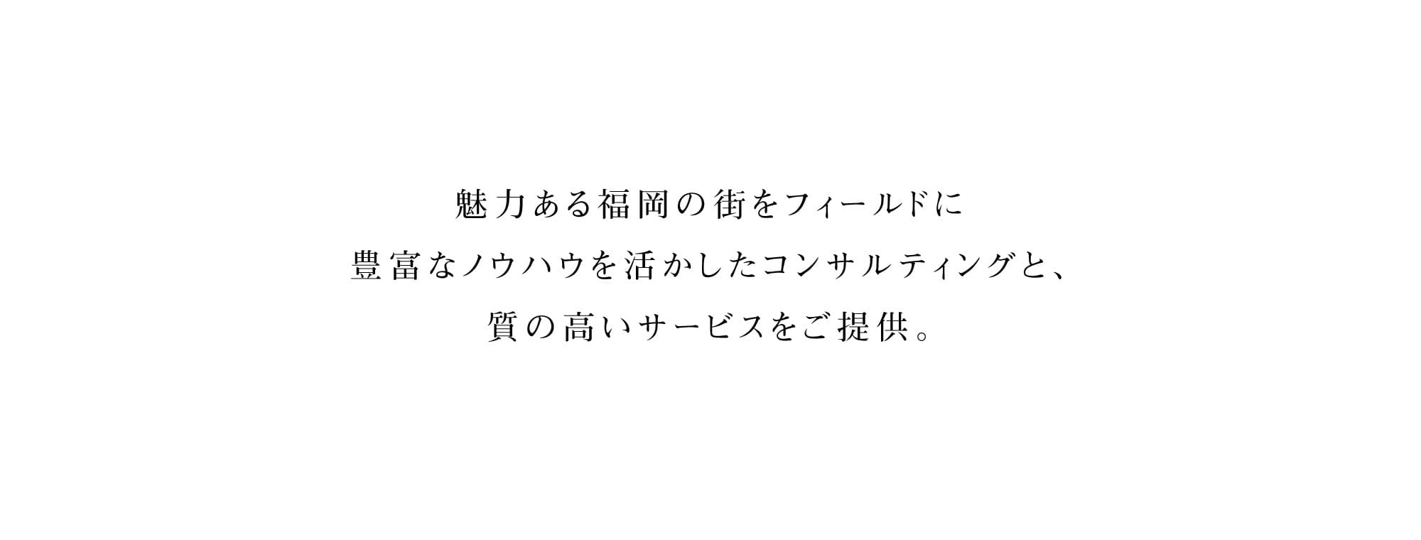福岡・九州より全国、そしてアジアへ。不動産を通して、街と人を元気に。魅力あふれる街・福岡をフィールドに、不動産の大手企業で活躍した経験豊富なスタッフが、不動産(収益物件・事業用物件・住宅物件)の仲介から賃貸管理、土地の有効活用、調査・相談に至るまでトータルでアドバイス。お客様の利益の最大化を目的とした、的確なソリューションへと導きます。